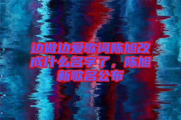 邊做邊愛(ài)歌詞陳旭改成什么名字了，陳旭新歌名公布