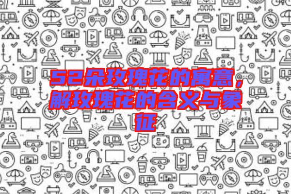52朵玫瑰花的寓意，解玫瑰花的含義與象征