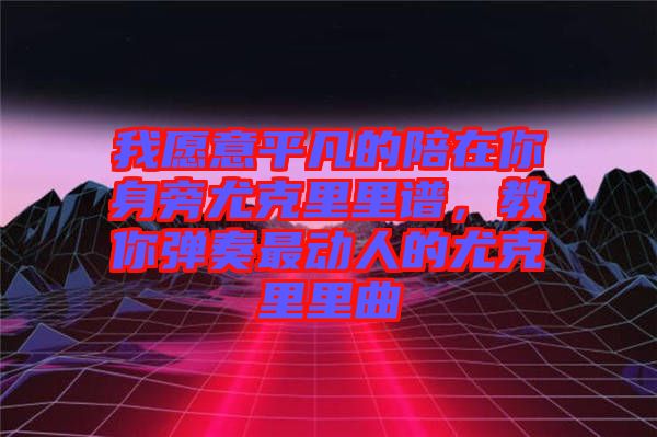 我愿意平凡的陪在你身旁尤克里里譜，教你彈奏最動(dòng)人的尤克里里曲