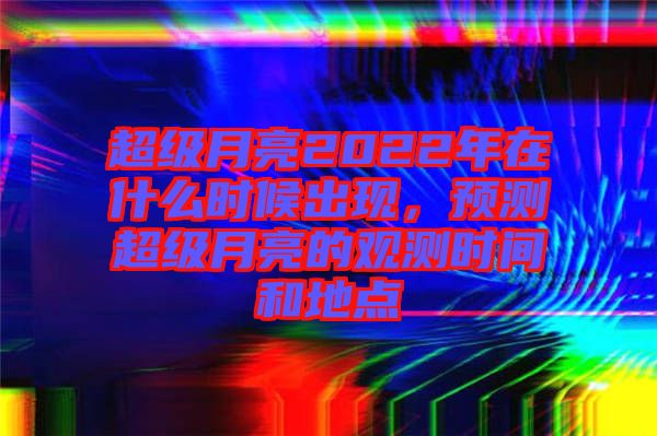 超級(jí)月亮2022年在什么時(shí)候出現(xiàn)，預(yù)測(cè)超級(jí)月亮的觀測(cè)時(shí)間和地點(diǎn)