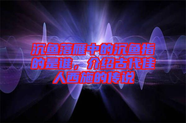 沉魚(yú)落雁中的沉魚(yú)指的是誰(shuí)，介紹古代佳人西施的傳說(shuō)