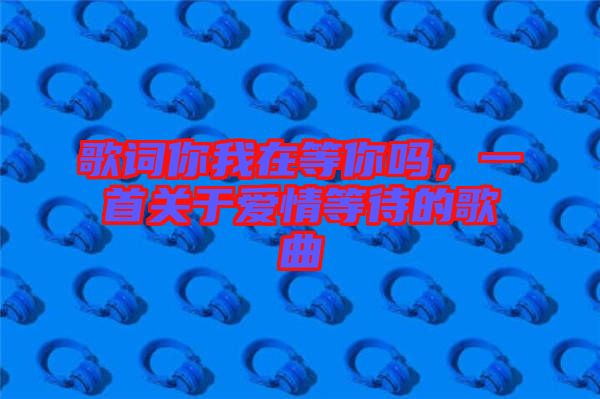 歌詞你我在等你嗎，一首關(guān)于愛情等待的歌曲