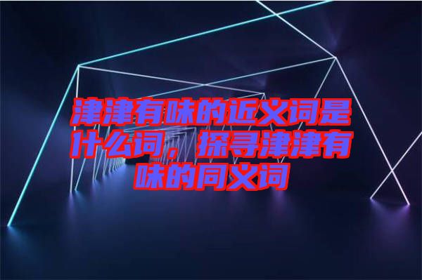 津津有味的近義詞是什么詞，探尋津津有味的同義詞
