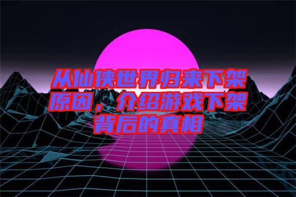 從仙俠世界歸來下架原因，介紹游戲下架背后的真相