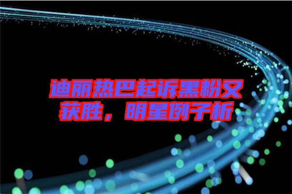 迪麗熱巴起訴黑粉又獲勝，明星例子析