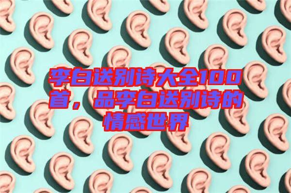 李白送別詩大全100首，品李白送別詩的情感世界