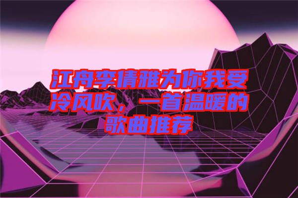 江舟李倩雅為你我受冷風(fēng)吹，一首溫暖的歌曲推薦