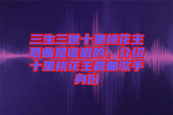三生三世十里桃花主題曲是誰唱的，介紹十里桃花主題曲歌手身份