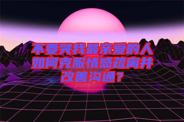 不要哭我最親愛(ài)的人如何克服情感疏離并改善溝通？