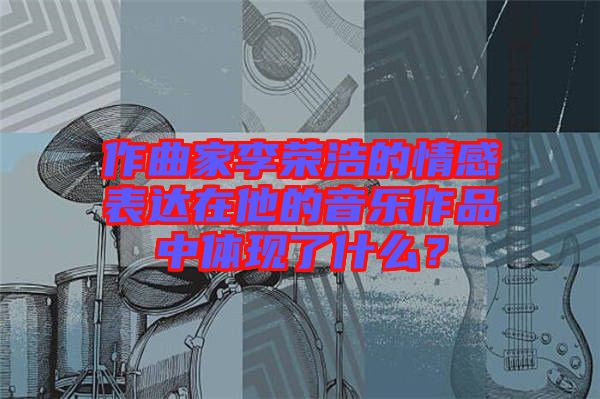 作曲家李榮浩的情感表達在他的音樂作品中體現(xiàn)了什么？
