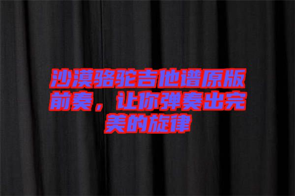 沙漠駱駝吉他譜原版前奏，讓你彈奏出完美的旋律