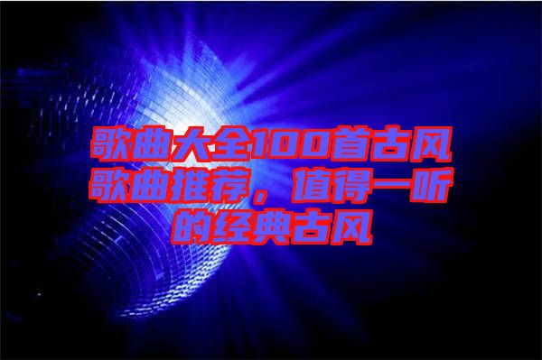 歌曲大全100首古風(fēng)歌曲推薦，值得一聽的經(jīng)典古風(fēng)