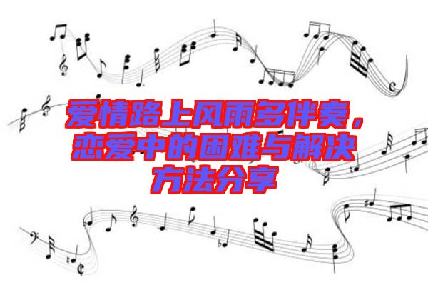 愛情路上風(fēng)雨多伴奏，戀愛中的困難與解決方法分享