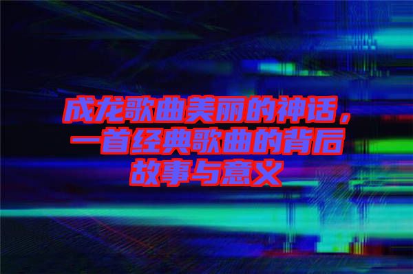 成龍歌曲美麗的神話，一首經(jīng)典歌曲的背后故事與意義