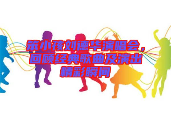 笨小孩劉德華演唱會，回顧經典歌曲及演出精彩瞬間