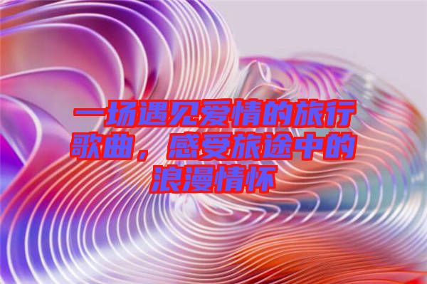 一場(chǎng)遇見(jiàn)愛(ài)情的旅行歌曲，感受旅途中的浪漫情懷