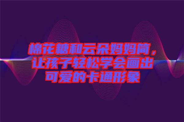 棉花糖和云朵媽媽簡，讓孩子輕松學(xué)會畫出可愛的卡通形象
