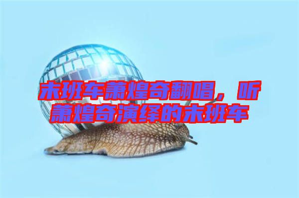 末班車蕭煌奇翻唱，聽蕭煌奇演繹的末班車
