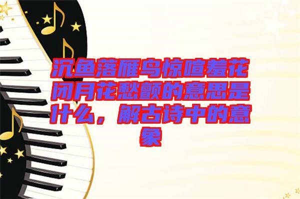 沉魚落雁鳥驚喧羞花閉月花愁顫的意思是什么，解古詩(shī)中的意象
