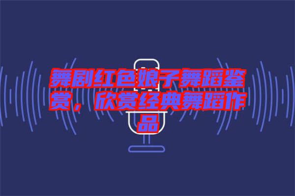 舞劇紅色娘子舞蹈鑒賞，欣賞經(jīng)典舞蹈作品