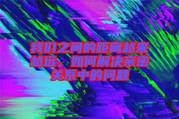我們之間的距離越來越遠(yuǎn)，如何解決親密關(guān)系中的問題