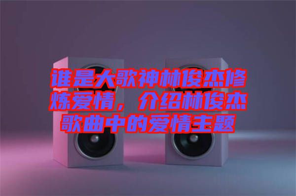 誰是大歌神林俊杰修煉愛情，介紹林俊杰歌曲中的愛情主題