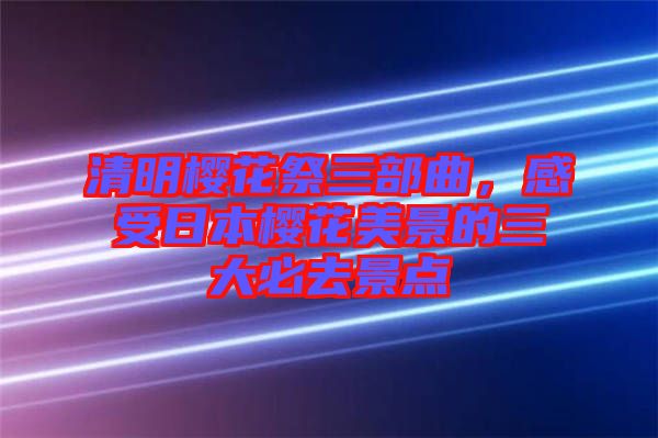 清明櫻花祭三部曲，感受日本櫻花美景的三大必去景點(diǎn)