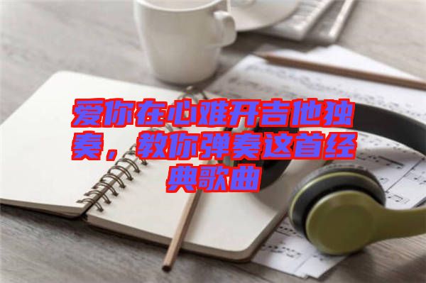愛(ài)你在心難開(kāi)吉他獨(dú)奏，教你彈奏這首經(jīng)典歌曲