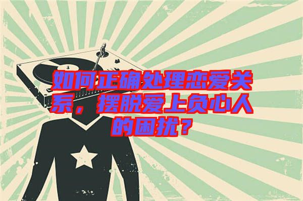 如何正確處理戀愛關(guān)系，擺脫愛上負(fù)心人的困擾？