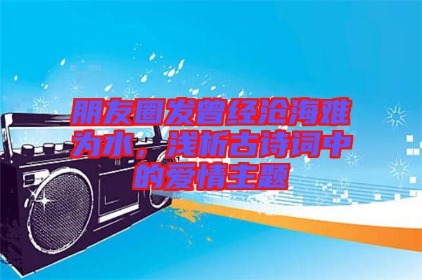 朋友圈發(fā)曾經(jīng)滄海難為水，淺析古詩(shī)詞中的愛(ài)情主題