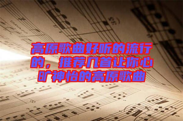 高原歌曲好聽的流行的，推薦幾首讓你心曠神怡的高原歌曲