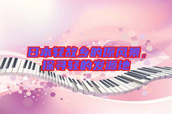 日本輕故鄉(xiāng)的原風(fēng)景，探尋輕的發(fā)源地