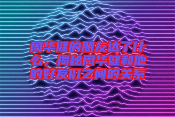 周華健的朋友達了什么，揭秘周華健和他的好友們之間的關系