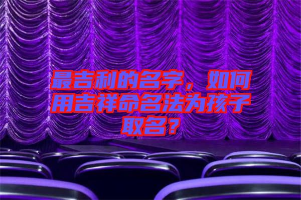 最吉利的名字，如何用吉祥命名法為孩子取名？