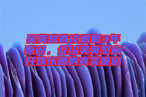 吳莫愁首談退圈3年原因，介紹吳莫愁離開(kāi)娛樂(lè)圈的真實(shí)原因