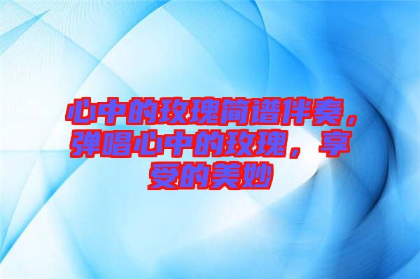 心中的玫瑰簡譜伴奏，彈唱心中的玫瑰，享受的美妙