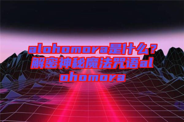 alohomora是什么？解密神秘魔法咒語(yǔ)alohomora