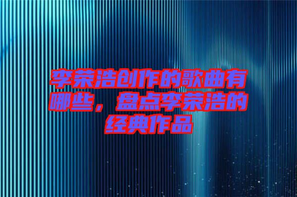 李榮浩創(chuàng)作的歌曲有哪些，盤(pán)點(diǎn)李榮浩的經(jīng)典作品