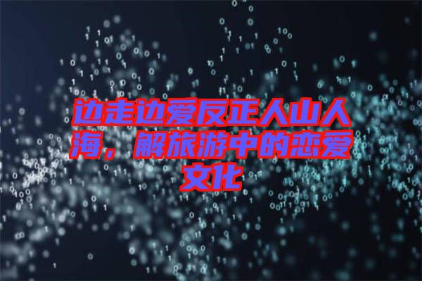 邊走邊愛反正人山人海，解旅游中的戀愛文化