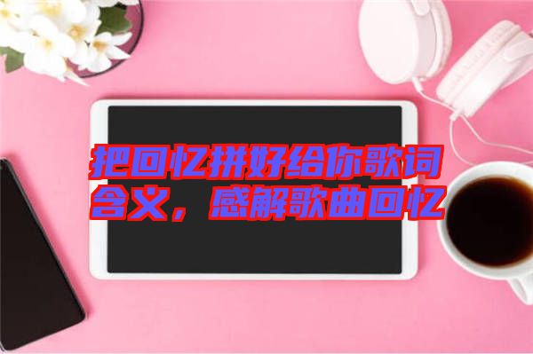 把回憶拼好給你歌詞含義，感解歌曲回憶