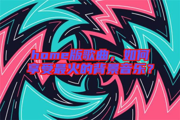 home版歌曲，如何享受最火的背景音樂？