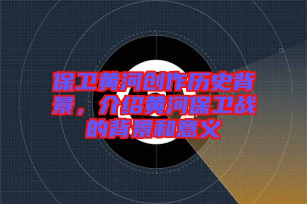 保衛(wèi)黃河創(chuàng)作歷史背景，介紹黃河保衛(wèi)戰(zhàn)的背景和意義
