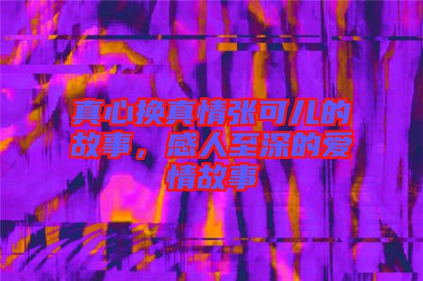 真心換真情張可兒的故事，感人至深的愛情故事