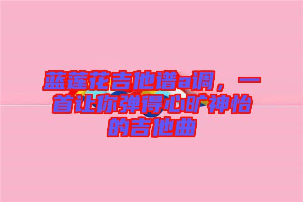 藍蓮花吉他譜a調(diào)，一首讓你彈得心曠神怡的吉他曲