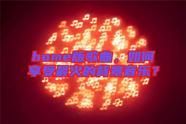 home版歌曲，如何享受最火的背景音樂？