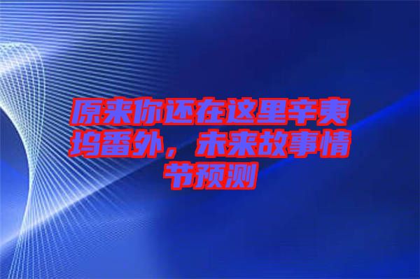 原來你還在這里辛夷塢番外，未來故事情節(jié)預(yù)測(cè)