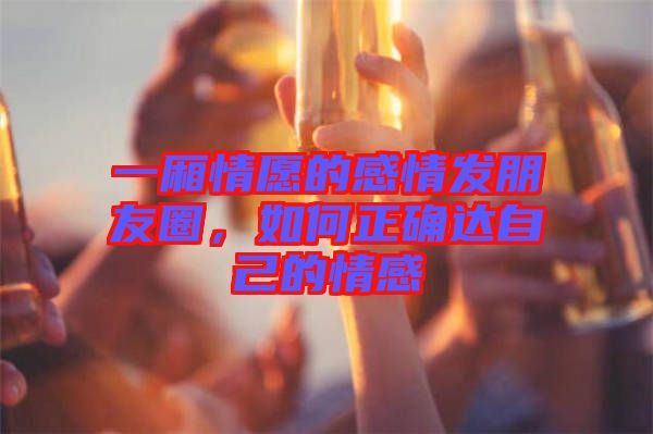 一廂情愿的感情發(fā)朋友圈，如何正確達(dá)自己的情感