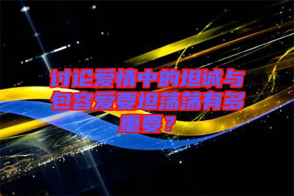 討論愛情中的坦誠與包容愛要坦蕩蕩有多重要？