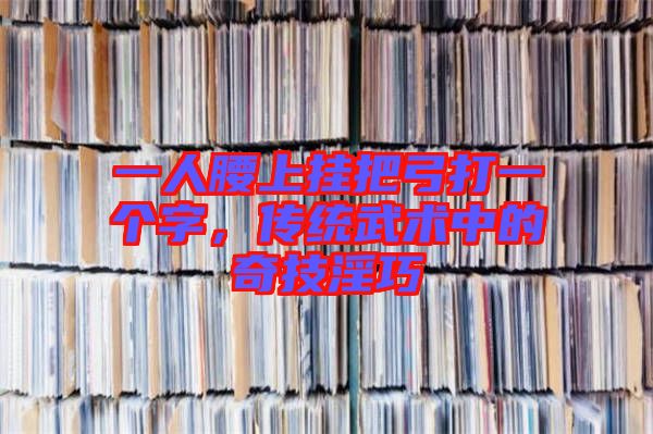 一人腰上掛把弓打一個字，傳統(tǒng)武術(shù)中的奇技淫巧