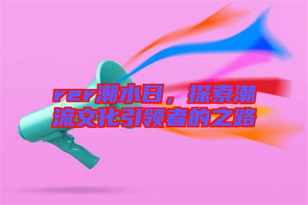 rer潮水日，探索潮流文化引領(lǐng)者的之路